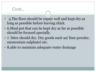 Cont..
 5.The floor should be repair well and kept dry as
long as possible before leaving chick.
 6.Meal pot that can be kept dry as far as possible
should be focused specially.
 7. litter should dry. Dry goods such as( lime powder,
ammonium sulphate) etc.
 8.able to maintain adequate water drainage
 