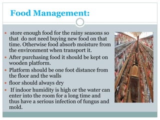 Food Management:
 store enough food for the rainy seasons so
that do not need buying new food on that
time. Otherwise food absorb moisture from
the environment when transport it.
 After purchasing food it should be kept on
wooden platform.
 Platform should be one foot distance from
the floor and the walls
 floor should always dry
 If indoor humidity is high or the water can
enter into the room for a long time and
thus have a serious infection of fungus and
mold.
 