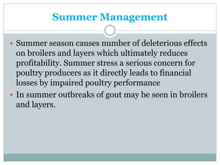 Summer Management
 Summer season causes number of deleterious effects
on broilers and layers which ultimately reduces
profitability. Summer stress a serious concern for
poultry producers as it directly leads to financial
losses by impaired poultry performance
 In summer outbreaks of gout may be seen in broilers
and layers.
 
