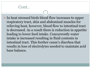 Cont..
 In heat stressed birds blood flow increases to upper
respiratory tract, skin and abdominal muscles for
relieving heat, however, blood flow to intestinal tract
is decreased. As a result there is reduction in appetite
leading to lower feed intake. Concurrently water
intake is increased resulting in fluid contents in
intestinal tract. This further cause’s diarrhea that
results in loss of electrolytes needed to maintain acid
base balance.
 