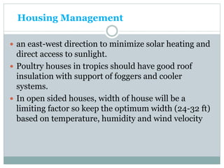 Housing Management
 an east-west direction to minimize solar heating and
direct access to sunlight.
 Poultry houses in tropics should have good roof
insulation with support of foggers and cooler
systems.
 In open sided houses, width of house will be a
limiting factor so keep the optimum width (24-32 ft)
based on temperature, humidity and wind velocity
 