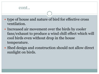 cont..
 type of house and nature of bird for effective cross
ventilation.
 Increased air movement over the birds by cooler
fans/exhaust to produce a wind chill effect which will
cool birds even without drop in the house
temperature.
 Shed design and construction should not allow direct
sunlight on birds.
 