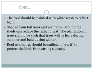 Cont..
 The roof should be painted with white wash to reflect
light.
 Shades from tall trees and plantation around the
sheds can reduce the radiant heat. The plantation of
trees should be such that trees will be leafy during
summer and bald during winter.
 Roof overhangs should be sufficient (3-5 ft) to
protect the birds from strong sunrays.
 