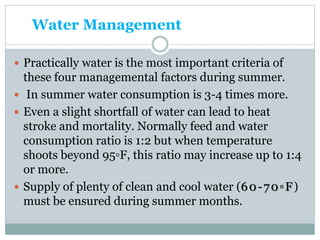 Water Management
 Practically water is the most important criteria of
these four managemental factors during summer.
 In summer water consumption is 3-4 times more.
 Even a slight shortfall of water can lead to heat
stroke and mortality. Normally feed and water
consumption ratio is 1:2 but when temperature
shoots beyond 95▫F, this ratio may increase up to 1:4
or more.
 Supply of plenty of clean and cool water (60-70▫F)
must be ensured during summer months.
 
