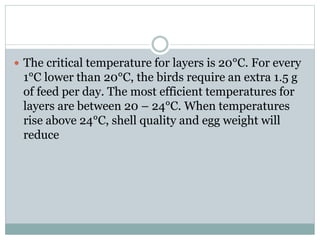  The critical temperature for layers is 20°C. For every
1°C lower than 20°C, the birds require an extra 1.5 g
of feed per day. The most efficient temperatures for
layers are between 20 – 24°C. When temperatures
rise above 24°C, shell quality and egg weight will
reduce
 