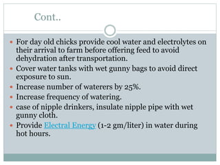 Cont..
 For day old chicks provide cool water and electrolytes on
their arrival to farm before offering feed to avoid
dehydration after transportation.
 Cover water tanks with wet gunny bags to avoid direct
exposure to sun.
 Increase number of waterers by 25%.
 Increase frequency of watering.
 case of nipple drinkers, insulate nipple pipe with wet
gunny cloth.
 Provide Electral Energy (1-2 gm/liter) in water during
hot hours.
 