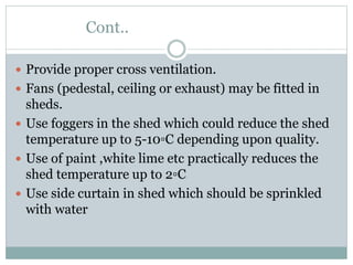 Cont..
 Provide proper cross ventilation.
 Fans (pedestal, ceiling or exhaust) may be fitted in
sheds.
 Use foggers in the shed which could reduce the shed
temperature up to 5-10▫C depending upon quality.
 Use of paint ,white lime etc practically reduces the
shed temperature up to 2▫C
 Use side curtain in shed which should be sprinkled
with water
 