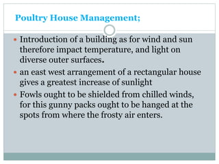 Poultry House Management;
 Introduction of a building as for wind and sun
therefore impact temperature, and light on
diverse outer surfaces.
 an east west arrangement of a rectangular house
gives a greatest increase of sunlight
 Fowls ought to be shielded from chilled winds,
for this gunny packs ought to be hanged at the
spots from where the frosty air enters.
 