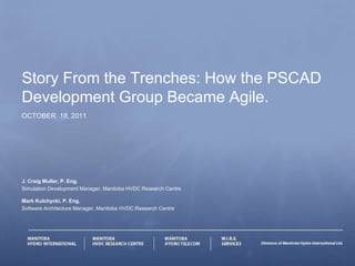 Story From the Trenches: How the PSCAD
Development Group Became Agile.
OCTOBER 18, 2011




J. Craig Muller, P. Eng.
Simulation Development Manager, Manitoba HVDC Research Centre

Mark Kulchycki, P. Eng.
Software Architecture Manager, Manitoba HVDC Research Centre
 