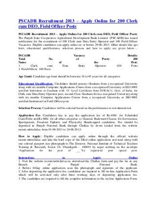 PSCADB Recruitment 2013 – Apply Online for 200 Clerk
cum DEO, Field Officer Posts
PSCADB Recruitment 2013 – Apply Online for 200 Clerk cum DEO, Field Officer Posts:
The Punjab State Cooperative Agricultural Development Bank Limited (PSCADB) has issued
notification for the recruitment of 100 Clerk cum Data Entry Operator and 100 Field Officer
Vacancies. Eligible candidates can apply online on or before 29-06-2013. Other details like age
limit, educational qualifications, selection process and how to apply are given below…
PSCADB Vacancy Details:
Total No. of Posts: 200
Name of the Post:
1. Clerk cum Data Entry Operator: 100 Posts
2. Field Officer: 100 Posts
Age Limit: Candidate age limit should be between 18 to 45 years for all categories.
Educational Qualification: Candidates should possess Graduate from a recognized University
along with six months Computer Applications Course from a recognized University or ISO-9001
certified Institution or Graduate with „O‟ Level Certificate from DOEACC, Govt. of India. for
Clerk cum Data Entry Operator post, second Class Graduate from a recognized University along
with six months Computer Applications Course from a recognized University or ISO-9001
certified Institution for Field Officer post.
Selection Process: Candidates will be selected based on the performance in recruitment test.
Application Fee: Candidates has to pay the application fee of Rs.400/- for Scheduled
Caste/Tribe and Rs.800/- for all other categories i.e General, Backward Classes, Ex-Servicemen,
Sportsperson, Freedom Fighters and Physically Handicapped candidates. Fee should be
deposited in Punjab National Bank through Challan by down loaded from the website
recruit.nitttrchd.ac from 10-06-2013 to 24-06-2013.
How to Apply: Eligible candidates can apply online through the official website
recruit.nitttrchd.ac and take the hard copy of the filled online application and send along with
one colored passport size photograph to The Director, National Institute of Technical Teachers
Training & Research, Sector 26, Chandigarh – 160019 by super scribing on the envelope
“Application for the post of ___”by registered post /speed post.
Instructions to Apply Online
1. Visit the website recruit.nitttrchd.ac.in, download the Challan form and pay the fee in any
Branch of Punjab National Bank.
2. Before filling online application scan the photograph and signature of the applicant.
2. After depositing the application fee, candidates are required to fill on-line Application Form
which will be activated only after three working days of depositing application fee.
3. The candidates are required to fill the complete information in the on-line Application Form.
 
