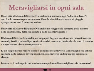 Una visita al Museo di Scienze Naturali non è riservata agli “addetti ai lavori”,
non è solo un modo per intrattenere i bambini nei finesettimana di pioggia
e, soprattutto, non è una cosa noiosa.
Una visita al Museo di Scienze Naturali è un viaggio alla scoperta della natura:
della sua bellezza, della sua varietà e della sua stravaganza !
Il Museo di Scienze Naturali è un luogo privilegiato in cui trovare raccolti insieme
animali, fossili e minerali provenienti sia dal nostro territorio che da tutto il mondo
e scoprire cose che non sospettavamo.
E’ un luogo in cui i reperti stessi ci conquistano attraverso la meraviglia e le ultime
scoperte della scienza ci vengono incontro attraverso un linguaggio semplice e
chiaro.
Insomma: è un luogo in cui tutti trovano qualcosa di meraviglioso ..da raccontare!
Meravigliarsi in ogni sala
 