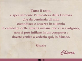 Tutto il resto,
e specialmente l’atmosfera della Certosa
che da centinaia di anni
custodisce e osserva in silenzio
il cambiare delle attività umane che vi si svolgono,
non si può infilare in un computer :
dovete venire a vederlo qui, in Museo.
Grazie
Chiara
 