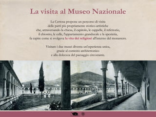 La Certosa propone un percorso di visita
delle parti più propriamente storico-artistiche
che, attraversando la chiesa, il capitolo, le cappelle, il refettorio,
il chiostro, le celle, l'appartamento granducale e la spezieria,
fa capire come si svolgeva la vita dei religiosi all'interno del monastero.
Visitare i due musei diventa un'esperienza unica,
grazie al contesto architettonico
e alla dolcezza del paesaggio circostante.
La visita al Museo Nazionale
 