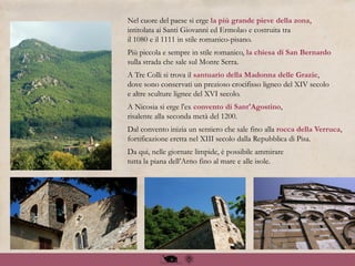Nel cuore del paese si erge la più grande pieve della zona,
intitolata ai Santi Giovanni ed Ermolao e costruita tra
il 1080 e il 1111 in stile romanico-pisano.
Più piccola e sempre in stile romanico, la chiesa di San Bernardo
sulla strada che sale sul Monte Serra.
A Tre Colli si trova il santuario della Madonna delle Grazie,
dove sono conservati un prezioso crocifisso ligneo del XIV secolo
e altre sculture lignee del XVI secolo.
A Nicosia si erge l'ex convento di Sant'Agostino,
risalente alla seconda metà del 1200.
Dal convento inizia un sentiero che sale fino alla rocca della Verruca,
fortificazione eretta nel XIII secolo dalla Repubblica di Pisa.
Da qui, nelle giornate limpide, è possibile ammirare
tutta la piana dell’Arno fino al mare e alle isole.
 