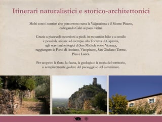Molti sono i sentieri che percorrono tutta la Valgraziosa e il Monte Pisano,
collegando Calci ai paesi vicini.
Grazie a piacevoli escursioni a piedi, in mountain-bike e a cavallo
è possibile andare ad esempio alla Torretta di Caprona,
agli scavi archeologici di San Michele sotto Verruca,
raggiungere le Fonti di Asciano, Vicopisano, San Giuliano Terme,
Pisa e Lucca.
Per scoprire la flora, la fauna, la geologia e la storia del territorio,
o semplicemente godere del paesaggio e del camminare.
Itinerari naturalistici e storico-architettonici
 