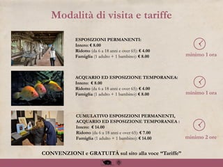 Modalità di visita e tariffe
CUMULATIVO ESPOSIZIONI PERMANENTI,
ACQUARIO ED ESPOSIZIONE TEMPORANEA :
Intero: € 14.00
Ridotto (da 6 a 18 anni e over 65): € 7.00
Famiglia (1 adulto + 1 bambino): € 14.00
ESPOSIZIONI PERMANENTI:
Intero: € 8.00
Ridotto (da 6 a 18 anni e over 65): € 4.00
Famiglia (1 adulto + 1 bambino): € 8.00
ACQUARIO ED ESPOSIZIONE TEMPORANEA:
Intero: € 8.00
Ridotto (da 6 a 18 anni e over 65): € 4.00
Famiglia (1 adulto + 1 bambino): € 8.00
CONVENZIONI e GRATUITÀ sul sito alla voce “Tariffe”
minimo 1 ora
minimo 1 ora
minimo 2 ore
 