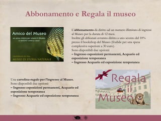 Abbonamento e Regala il museo
L’abbonamento dà diritto ad un numero illimitato di ingressi
al Museo per la durata di 12 mesi.
Inoltre gli abbonati avranno diritto a uno sconto del 10%
presso il bookshop del Museo (fruibile per una spesa
complessiva superiore a 30 euro).
Sono disponibili due opzioni:
– Ingresso esposizioni permanenti, Acquario ed
esposizione temporanea
– Ingresso Acquario ed esposizione temporanea
Una cartolina-regalo per l’ingresso al Museo.
Sono disponibili due opzioni:
– Ingresso esposizioni permanenti, Acquario ed
esposizione temporanea
– Ingresso Acquario ed esposizione temporanea
 