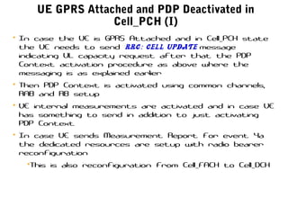UE GPRS Attached and PDP Deactivated in
Cell_PCH (I)
• In case the UE is GPRS Attached and in Cell_PCH state
the UE needs to send RRC: Cell Update message
indicating UL capacity request after that the PDP
Context activation procedure as above where the
messaging is as explained earlier
• Then PDP Context is activated using common channels,
RAB and RB setup
• UE internal measurements are activated and in case UE
has something to send in addition to just activating
PDP Context
• In case UE sends Measurement Report for event 4a
the dedicated resources are setup with radio bearer
reconfiguration
•This is also reconfiguration from Cell_FACH to Cell_DCH
 