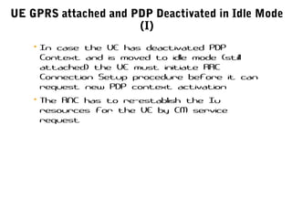 UE GPRS attached and PDP Deactivated in Idle Mode
(I)
• In case the UE has deactivated PDP
Context and is moved to idle mode (still
attached) the UE must initiate RRC
Connection Setup procedure before it can
request new PDP context activation
• The RNC has to re-establish the Iu
resources for the UE by CM service
request
 