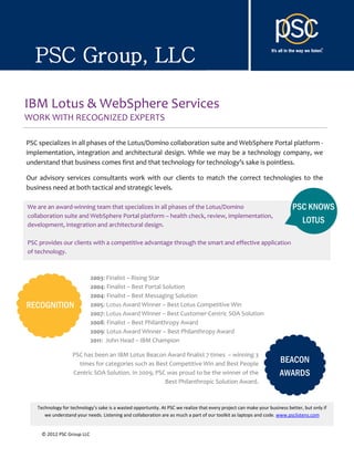 PSC Group, LLC

IBM Lotus & WebSphere Services
WORK WITH RECOGNIZED EXPERTS

PSC specializes in all phases of the Lotus/Domino collaboration suite and WebSphere Portal platform -
implementation, integration and architectural design. While we may be a technology company, we
understand that business comes first and that technology for technology’s sake is pointless.

Our advisory services consultants work with our clients to match the correct technologies to the
business need at both tactical and strategic levels.

We are an award-winning team that specializes in all phases of the Lotus/Domino                                            PSC KNOWS
collaboration suite and WebSphere Portal platform – health check, review, implementation,
development, integration and architectural design.
                                                                                                                             LOTUS

PSC provides our clients with a competitive advantage through the smart and effective application
of technology.



                            2003: Finalist – Rising Star
                            2004: Finalist – Best Portal Solution
                            2004: Finalist – Best Messaging Solution
RECOGNITION                 2005: Lotus Award Winner – Best Lotus Competitive Win
                            2007: Lotus Award Winner – Best Customer-Centric SOA Solution
                            2008: Finalist – Best Philanthropy Award
                            2009: Lotus Award Winner – Best Philanthropy Award
                            2011: John Head – IBM Champion

                   PSC has been an IBM Lotus Beacon Award finalist 7 times – winning 3
                     times for categories such as Best Competitive Win and Best People                               BEACON
                   Centric SOA Solution. In 2009, PSC was proud to be the winner of the                              AWARDS
                                                     Best Philanthropic Solution Award.



   Technology for technology’s sake is a wasted opportunity. At PSC we realize that every project can make your business better, but only if
      we understand your needs. Listening and collaboration are as much a part of our toolkit as laptops and code. www.psclistens.com


     © 2012 PSC Group LLC
 