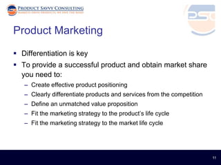 Product Marketing
 Differentiation is key
 To provide a successful product and obtain market share
  you need to:
   – Create effective product positioning
   – Clearly differentiate products and services from the competition
   – Define an unmatched value proposition
   – Fit the marketing strategy to the product’s life cycle
   – Fit the marketing strategy to the market life cycle




                                                                        11
 