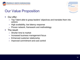 Our Value Proposition
 Our offer:
   – Top Talent able to grasp leaders’ objectives and translate them into
     actions
   – High availability, low latency response
   – Proven network, framework and methodology
 The result:
   –   Shorter time to market
   –   Increased business management focus
   –   Enhanced customer relationship
   –   Improved commitment and cost control




                                                                            16
 