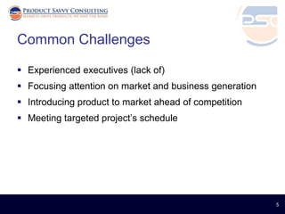 Common Challenges

 Experienced executives (lack of)
 Focusing attention on market and business generation
 Introducing product to market ahead of competition
 Meeting targeted project’s schedule




                                                         5
 