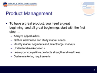 Product Management
 To have a great product, you need a great
  beginning, and all great beginnings start with the first
  step …
   –   Analyze opportunities
   –   Gather information and study market needs
   –   Identify market segments and select target markets
   –   Understand market needs
   –   Learn your competitive products strength and weakness
   –   Derive marketing requirements



                                                               8
 
