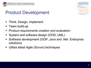 Product Development
 Think, Design, Implement
 Team build-up
 Product requirements creation and evaluation
 System and software design (OOD, UML)
 Software development (OOP, Java and .Net Enterprise
  solutions)
 Utilize latest Agile (Scrum) techniques




                                                        9
 