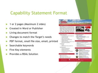 Capability Statement Format
 1 or 2 pages (Maximum 2 sides)
 Created in Word or Publisher
 Living document format
 Changes to match the Target’s needs
 PDF format, small file size, email, printed
 Searchable keywords
 Five Key elements
 Provides a REAL Solution
 