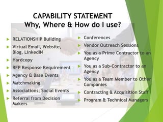 CAPABILITY STATEMENT
Why, Where & How do I use?
 RELATIONSHIP Building
 Virtual Email, Website,
Blog, LinkedIN
 Hardcopy
 RFP Response Requirement
 Agency & Base Events
 Matchmaking
 Associations; Social Events
 Referral from Decision
Makers
 Conferences
 Vendor Outreach Sessions
 You as a Prime Contractor to an
Agency
 You as a Sub-Contractor to an
Agency
 You as a Team Member to Other
Companies
 Contracting & Acquisition Staff
 Program & Technical Managers
 