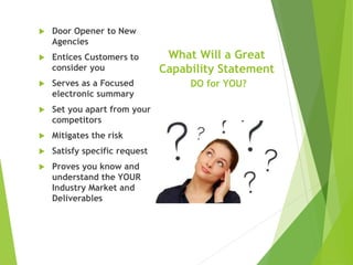 What Will a Great
Capability Statement
DO for YOU?
 Door Opener to New
Agencies
 Entices Customers to
consider you
 Serves as a Focused
electronic summary
 Set you apart from your
competitors
 Mitigates the risk
 Satisfy specific request
 Proves you know and
understand the YOUR
Industry Market and
Deliverables
 