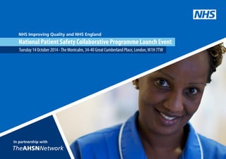 NHS Improving Quality and NHS England 
National Patient Safety Collaborative Programme Launch Event 
Tuesday 14 October 2014 - The Montcalm, 34-40 Great Cumberland Place, London, W1H 7TW 
NHS 
In partnership with 
TheAHSNNetwork 
 
