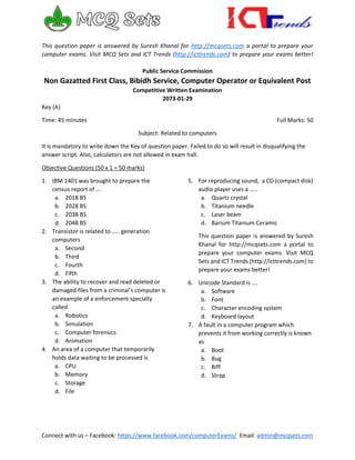 Connect with us – Facebook: https://www.facebook.com/computerExams/ Email: admin@mcqsets.com
This question paper is answered by Suresh Khanal for http://mcqsets.com a portal to prepare your
computer exams. Visit MCQ Sets and ICT Trends (http://icttrends.com) to prepare your exams better!
Public Service Commission
Non Gazatted First Class, Bibidh Service, Computer Operator or Equivalent Post
Competitive Written Examination
2073-01-29
Key (A)
Time: 45 minutes Full Marks: 50
Subject: Related to computers
It is mandatory to write down the Key of question paper. Failed to do so will result in disqualifying the
answer script. Also, calculators are not allowed in exam hall.
Objective Questions (50 x 1 = 50 marks)
1. IBM 1401 was brought to prepare the
census report of …
a. 2018 BS
b. 2028 BS
c. 2038 BS
d. 2048 BS
2. Transistor is related to ….. generation
computers
a. Second
b. Third
c. Fourth
d. Fifth
3. The ability to recover and read deleted or
damaged files from a criminal’s computer is
an example of a enforcement specially
called
a. Robotics
b. Simulation
c. Computer forensics
d. Animation
4. An area of a computer that temporarily
holds data waiting to be processed is
a. CPU
b. Memory
c. Storage
d. File
5. For reproducing sound, a CD (compact disk)
audio player uses a …..
a. Quartz crystal
b. Titanium needle
c. Laser beam
d. Barium Titanium Ceramic
This question paper is answered by Suresh
Khanal for http://mcqsets.com a portal to
prepare your computer exams. Visit MCQ
Sets and ICT Trends (http://icttrends.com) to
prepare your exams better!
6. Unicode Standard is ….
a. Software
b. Font
c. Character encoding system
d. Keyboard layout
7. A fault in a computer program which
prevents it from working correctly is known
as
a. Boot
b. Bug
c. Biff
d. Strap
 