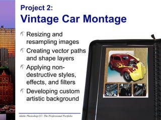 Project 2:

Vintage Car Montage
Resizing and
resampling images
Creating vector paths
and shape layers
Applying nondestructive styles,
effects, and filters
Developing custom
artistic background
Adobe Photoshop CC: The Professional Portfolio

 
