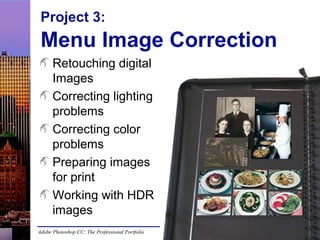 Project 3:

Menu Image Correction
Retouching digital
Images
Correcting lighting
problems
Correcting color
problems
Preparing images
for print
Working with HDR
images
Adobe Photoshop CC: The Professional Portfolio

 