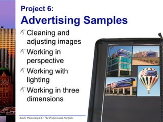 Project 6:

Advertising Samples
Cleaning and
adjusting images
Working in
perspective
Working with
lighting
Working in three
dimensions
Adobe Photoshop CC: The Professional Portfolio

 