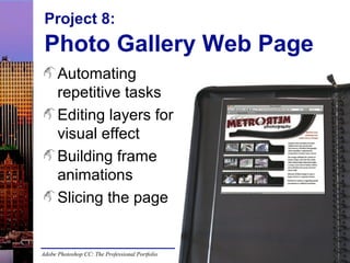 Project 8:

Photo Gallery Web Page
Automating
repetitive tasks
Editing layers for
visual effect
Building frame
animations
Slicing the page

Adobe Photoshop CC: The Professional Portfolio

 