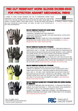 Psc Cut resistant Work gloves EN:388-4543
for protection against mechanical risks
Call +91-98851-49412
offshore@projectsalescorp.com
*Products imported from europe
PSC Cut Resistant Gloves With Mixed Fibers
With polyurethane coating.
»»Especially abrasion and tear resistant.
»»Excellent protection against cuts and punctures. »»Fitted with
great touch sensitivity.
Suitable for: Assembly work with high requirements to abrasion
resistance and where there is risk of cut injuries. Cut level: 5.
EN:388-4543. PSC116CR. Rs.520 per pair
PSC Cut Resistant Gloves with Typhoon®
Fully dipped with nitrile foam. Dotted palm. Provides superior cut
resistance, level 5 / EN 388. This offers superior cut resistance for
applications involving contacts with sharp objects. »»The Lycra® in
the liners as well as the elastic nitrile foam coating, provides
outstanding flexibility and fit. »»Designed for dry and oily
environments. Suitable for: Use in areas with high risk for cuts and
for users who prefer 360° coating | Handling of glass sheets, sharp-
edged objects | Assembling metal parts and components | Cutting of
dry or oiled parts. EN:388-4543 PSC116549CR5. Rs.700 per pair
PSC Cut Resistant Gloves with Typhoon®
With sandy nitrile coating. Yellow Hi-Viz™ colour.
»»Bright fluorescent yellow colour makes these gloves easily
visible even in dim light. »»Provide maximum protection against
cuts, level 5 / EN 388. »»Very comfortable gloves with good wet
grip and excellent dry grip. »»Rejects oil and grease. »»Soft and
flexible gloves with long life. Suitable for: Use in areas with
high risk of cuts and high standards of visibility. PSC116575CR5
EN:388 4543 Rs.650 per pair
By project sales corp*
A range of work gloves designed for use in workshops where tasks
performed do not expose workers to back of hand injury but can expose
them to cut related injuries on the palm or back of hand. Using some of the
world’s toughest fibres, these work gloves – protector series are premium
high end protection gloves where you need the best in cut protection in
high risk environments.
PSC Cut Resistant Gloves with Typhoon® fibre with nitrile coating,
oil resistant.
»» Especially abrasion and tear resistant. »» Excellent protection
against cuts and punctures. »» Fitted with great touch sensitivity.
Typhoon® is one of the strongest fibres in the world.
Suitable for: Assembly work with extremely high requirements to
abrasion resistance and where there is great risk of cut injuries)
PSC116548CR5 Rs.750 per pair
 