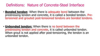 Definitions: Nature of Concrete-Steel Interface
• Bonded tendon: When there is adequate bond between the
prestressing tendon and concrete, it is called a bonded tendon. Pre-
tensioned and grouted post-tensioned tendons are bonded tendons.
• Unbonded tendon: When there is no bond between the
prestressing tendon and concrete, it is called unbonded tendon.
When grout is not applied after post-tensioning, the tendon is an
unbonded tendon.
 
