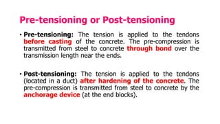 Pre-tensioning or Post-tensioning
• Pre-tensioning: The tension is applied to the tendons
before casting of the concrete. The pre-compression is
transmitted from steel to concrete through bond over the
transmission length near the ends.
• Post-tensioning: The tension is applied to the tendons
(located in a duct) after hardening of the concrete. The
pre-compression is transmitted from steel to concrete by the
anchorage device (at the end blocks).
 