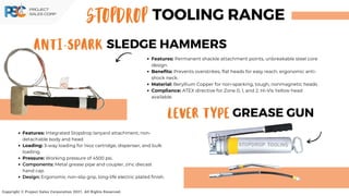 STOPDROP TOOLING RANGE
ANTI-SPARK SLEDGE HAMMERS
LEVER TYPE GREASE GUN
Copyright © Project Sales Corporation 2021. All Rights Reserved.
Features: Permanent shackle attachment points, unbreakable steel core
design.
Benefits: Prevents overstrikes, flat heads for easy reach, ergonomic anti-
shock neck.
Material: Beryllium Copper for non-sparking, tough, nonmagnetic heads.
Compliance: ATEX directive for Zone 0, 1, and 2. Hi-Vis Yellow head
available.
Features: Integrated Stopdrop lanyard attachment, non-
detachable body and head.
Loading: 3-way loading for 14oz cartridge, dispenser, and bulk
loading.
Pressure: Working pressure of 4500 psi.
Components: Metal grease pipe and coupler, zinc diecast
hand cap.
Design: Ergonomic non-slip grip, long-life electric plated finish.
 