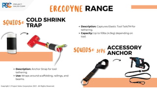 ACCESSORY
ANCHOR
SQUIDS® 3175
SQUIDS®
COLD SHRINK
TRAP
Copyright © Project Sales Corporation 2021. All Rights Reserved.
Description: Captures Elastic Tool TailsTM for
tethering.
Capacity: Up to 10lbs (4.5kg) depending on
tool.
Description: Anchor Strap for tool
tethering.
Use: Wraps around scaffolding, railings, and
beams.
ERGODYNE RANGE
 