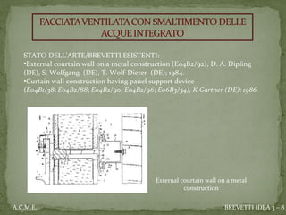 External courtain wall on a metal
construction
STATO DELL’ARTE/BREVETTI ESISTENTI:
•External courtain wall on a metal construction (E04B2/92), D. A. Dipling 
(DE), S. Wolfgang (DE), T. Wolf-Dieter (DE); 1984.   
•Curtain wall construction having panel support device
(E04B1/38; E04B2/88; E04B2/90; E04B2/96; E06B3/54), K.Gartner (DE); 1986.
BREVETTI IDEA 3 – 8A.C.M.E.
 