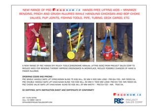 new range of psc Ergonomix hands free lifting aids – minimize
bending, pinch and crush injuries While handling chicksan and bop choke
valves, pup joints, fishing tools, pipe, tubing, deck cargo, etc
Ordering codes and pricingOrdering codes and pricingOrdering codes and pricingOrdering codes and pricing ----
PSC Single Handle Safe Lift ergo-nomix sling 75 kgs wll, 50 mm x 900 mm long - PSC-SH-100- INR.12000 Ea.
PSC Double Handle Safe Lift ergo-nomix sling 100 kgs wll, 50 mm x 1500 mm long- PSC-DH-100- INR.18000 Ea.
PSC Choke Valve Safe Lift ergo-nomix sling 50 kgs wll 25 mm width - PSC-CV-100 - INR. 7500 Ea.
CE CERTIFIED, with INSTRUCTION SHEET and certificate of conformityCE CERTIFIED, with INSTRUCTION SHEET and certificate of conformityCE CERTIFIED, with INSTRUCTION SHEET and certificate of conformityCE CERTIFIED, with INSTRUCTION SHEET and certificate of conformity
Vat 14.5% extra.
Call +91-98851-49412
offshore@projectsalescorp.com
A new range of psc hands off policy tools (ergonomic manual lifting aids) from project sales corp to
reduce need for bending thereby improve ergonomics in workplace, reduce possible chances of hand &
finger injuries.
Ergonomix™
 