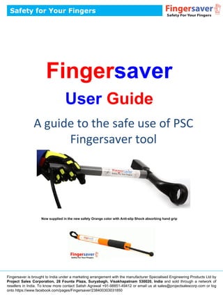 Fingersaver
User Guide
A guide to the safe use of PSC
Fingersaver tool
Safety for Your Fingers
Fingersaver is brought to India under a marketing arrangement with the manufacturer Specialised Engineering Products Ltd by
Project Sales Corporation, 28 Founta Plaza, Suryabagh, Visakhapatnam 530020, India and sold through a network of
resellers in India. To know more contact Satish Agrawal +91-98851-49412 or email us at sales@projectsalescorp.com or log
onto https://www.facebook.com/pages/Fingersaver/238400303031850
Now supplied in the new safety Orange color with Anti-slip Shock absorbing hand grip
 