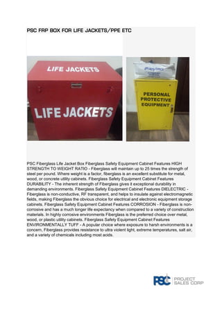 PSC FRP Box for Life Jackets/PPE Etc PSC Fiberglass Life Jacket Box Fiberglass Safety Equipment Cabinet Features HIGH STRENGTH TO WEIGHT RATIO - Fiberglass will maintain up to 25 times the strength of steel per pound. Where weight is a factor, fiberglass is an excellent substitute for metal, wood, or concrete utility cabinets. Fiberglass Safety Equipment Cabinet Features DURABILITY - The inherent strength of Fiberglass gives it exceptional durability in demanding environments. Fiberglass Safety Equipment Cabinet Features DIELECTRIC - Fiberglass is non-conductive, RF transparent, and helps to insulate against electromagnetic fields, making Fiberglass the obvious choice for electrical and electronic equipment storage cabinets. Fiberglass Safety Equipment Cabinet Features CORROSION - Fiberglass is non- corrosive and has a much longer life expectancy when compared to a variety of construction materials. In highly corrosive environments Fiberglass is the preferred choice over metal, wood, or plastic utility cabinets. Fiberglass Safety Equipment Cabinet Features ENVIRONMENTALLY TUFF - A popular choice where exposure to harsh environments is a concern, Fiberglass provides resistance to ultra violent light, extreme temperatures, salt air, and a variety of chemicals including most acids. 
