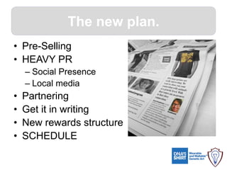 The new plan.
• Pre-Selling
• HEAVY PR
– Social Presence
– Local media
• Partnering
• Get it in writing
• New rewards structure
• SCHEDULE
 