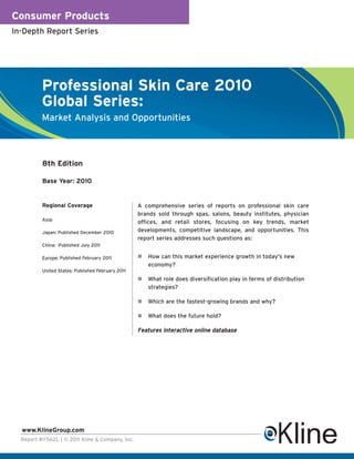 Consumer Products
In-Depth Report Series




          Professional Skin Care 2010
          Global Series:
          Market Analysis and Opportunities



          8th Edition

          Base Year: 2010


          Regional Coverage                        A comprehensive series of reports on professional skin care
                                                   brands sold through spas, salons, beauty institutes, physician
          Asia:
                                                   offices, and retail stores, focusing on key trends, market
          Japan: Published December 2010           developments, competitive landscape, and opportunities. This
                                                   report series addresses such questions as:
          China: Published July 2011

          Europe: Published February 2011             How can this market experience growth in today's new
                                                      economy?
          United States: Published February 2011
                                                      What role does diversification play in terms of distribution
                                                      strategies?

                                                      Which are the fastest-growing brands and why?

                                                      What does the future hold?

                                                   Features interactive online database




  www.KlineGroup.com
  Report #Y562L | © 2011 Kline & Company, Inc.
 