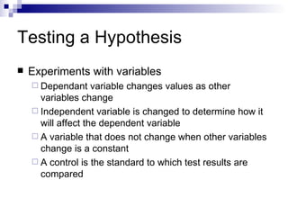 Testing a Hypothesis Experiments with variables Dependant variable changes values as other variables change Independent variable is changed to determine how it will affect the dependent variable A variable that does not change when other variables change is a constant A control is the standard to which test results are compared 